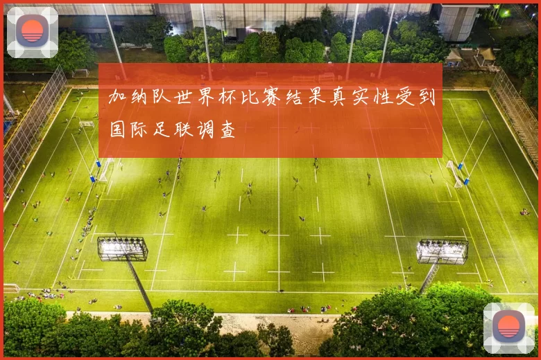 加纳队世界杯比赛结果真实性受到国际足联调查