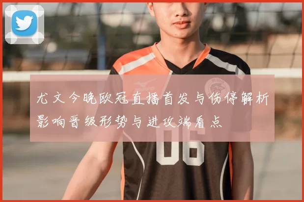 尤文今晚欧冠直播首发与伤停解析影响晋级形势与进攻端看点