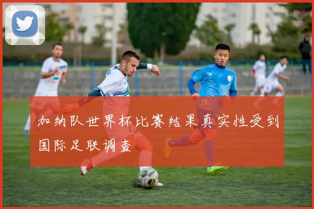 加纳队世界杯比赛结果真实性受到国际足联调查