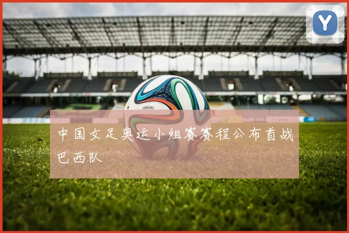 中国女足奥运小组赛赛程公布首战巴西队