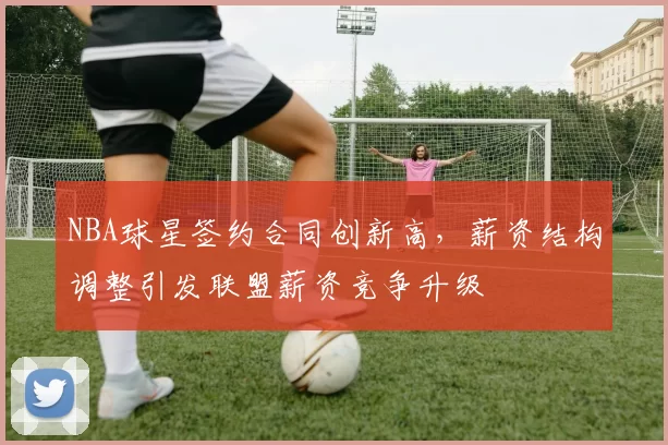 NBA球星签约合同创新高，薪资结构调整引发联盟薪资竞争升级
