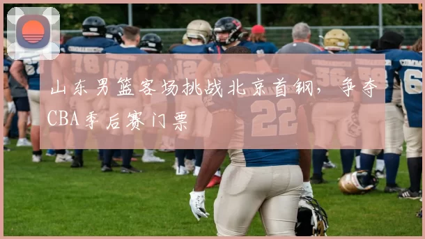 山东男篮客场挑战北京首钢，争夺CBA季后赛门票