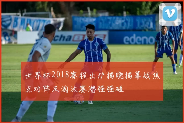 世界杯2018赛程出炉揭晓揭幕战焦点对阵及淘汰赛潜强强碰