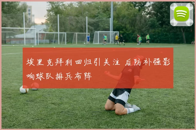 埃里克拜利回归引关注 后防补强影响球队排兵布阵