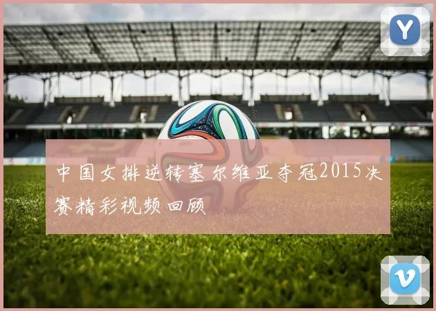 中国女排逆转塞尔维亚夺冠2015决赛精彩视频回顾