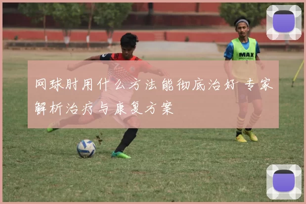 网球肘用什么方法能彻底治好 专家解析治疗与康复方案