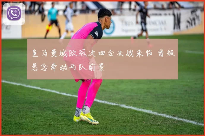 皇马曼城欧冠次回合决战来临 晋级悬念牵动两队前景