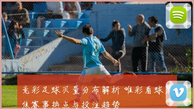 竞彩足球买量分布解析 唯彩看球聚焦赛事热点与投注趋势