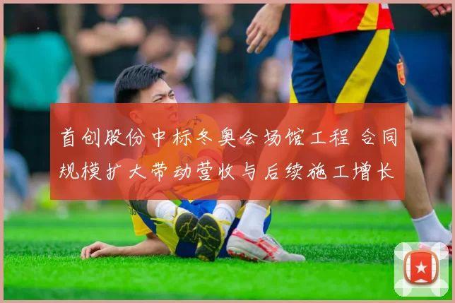 首创股份中标冬奥会场馆工程 合同规模扩大带动营收与后续施工增长