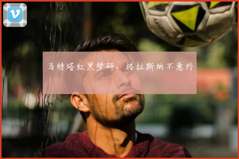 马特塔红黑梦碎，格拉斯纳不意外