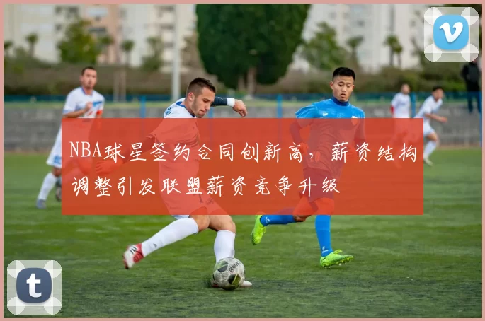 NBA球星签约合同创新高，薪资结构调整引发联盟薪资竞争升级