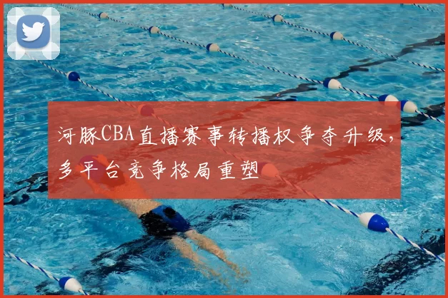河豚CBA直播赛事转播权争夺升级，多平台竞争格局重塑