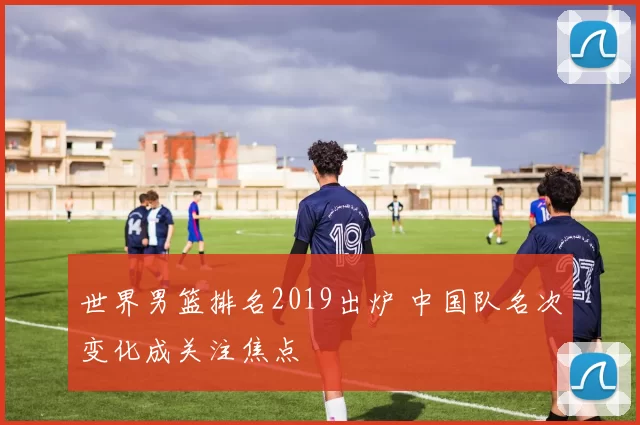 世界男篮排名2019出炉 中国队名次变化成关注焦点