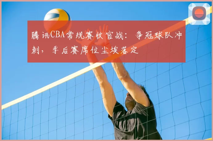 腾讯CBA常规赛收官战：争冠球队冲刺，季后赛席位尘埃落定