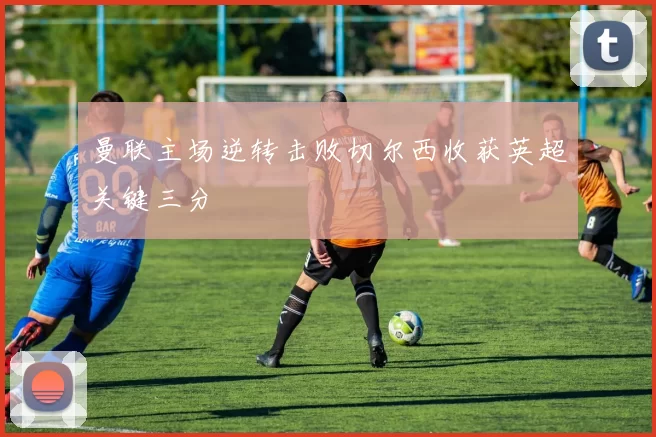 曼联主场逆转击败切尔西收获英超关键三分