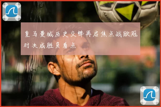皇马曼城历史交锋再启焦点战欧冠对决成胜负看点
