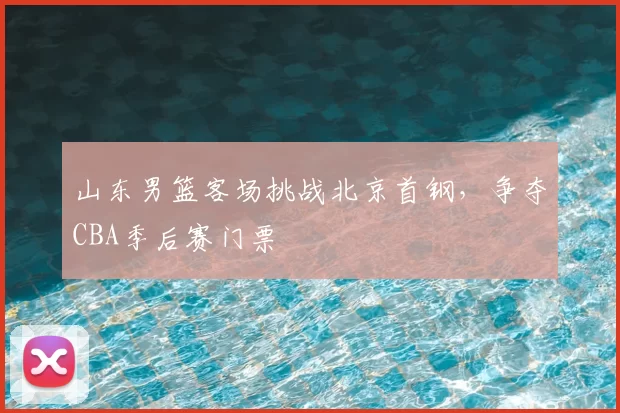 山东男篮客场挑战北京首钢，争夺CBA季后赛门票