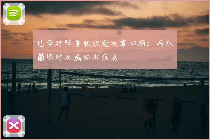 巴萨对阵曼联欧冠决赛回顾：两队巅峰对决成经典焦点