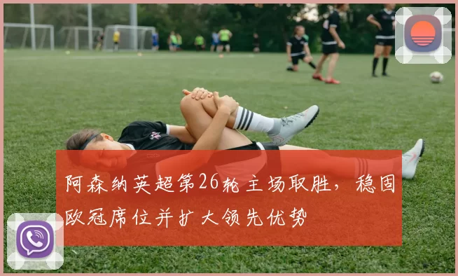 阿森纳英超第26轮主场取胜，稳固欧冠席位并扩大领先优势