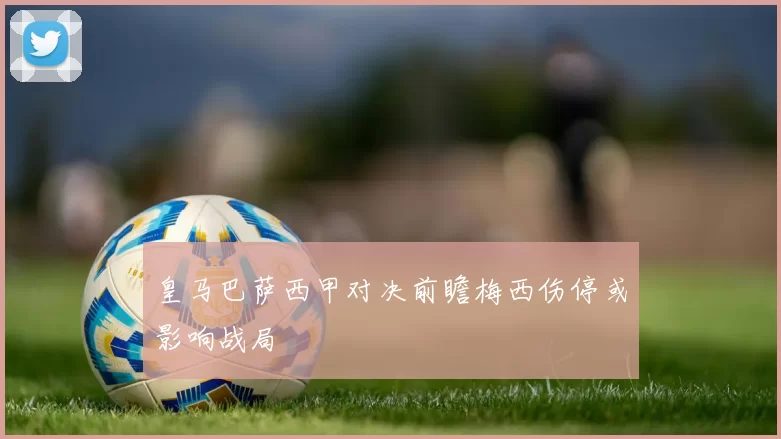 皇马巴萨西甲对决前瞻梅西伤停或影响战局