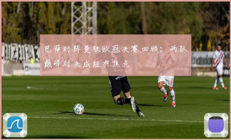 巴萨对阵曼联欧冠决赛回顾：两队巅峰对决成经典焦点