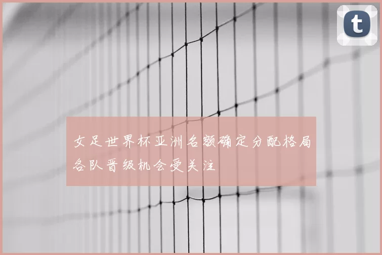 女足世界杯亚洲名额确定分配格局各队晋级机会受关注