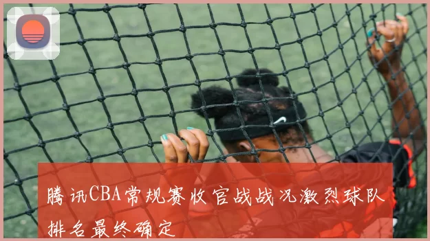 腾讯CBA常规赛收官战战况激烈球队排名最终确定