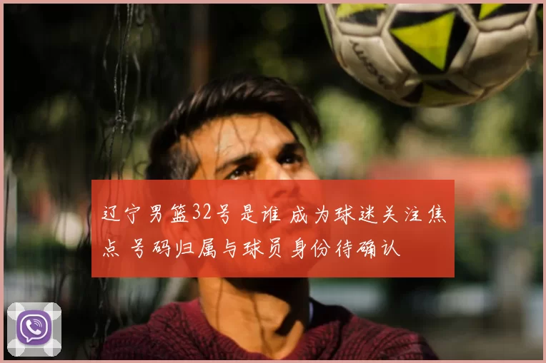 辽宁男篮32号是谁 成为球迷关注焦点 号码归属与球员身份待确认