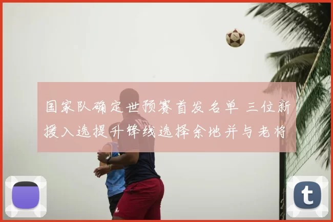 国家队确定世预赛首发名单 三位新援入选提升锋线选择余地并与老将搭档