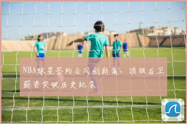NBA球星签约合同创新高，顶级后卫薪资突破历史纪录