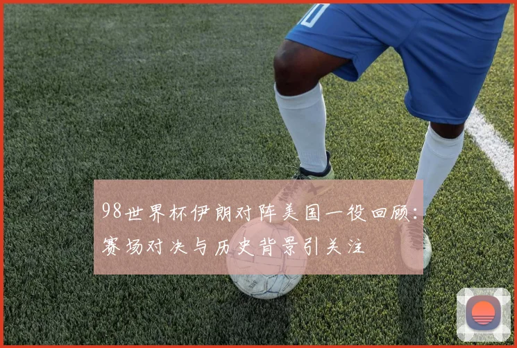 98世界杯伊朗对阵美国一役回顾：赛场对决与历史背景引关注