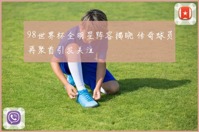 98世界杯全明星阵容揭晓 传奇球员再聚首引发关注