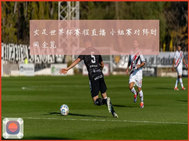 女足世界杯赛程直播 小组赛对阵时间全览