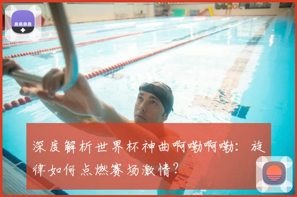 深度解析世界杯神曲啊嘞啊嘞：旋律如何点燃赛场激情？