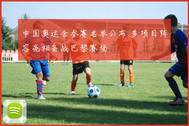 中国奥运会参赛名单公布 多项目阵容亮相备战巴黎赛场