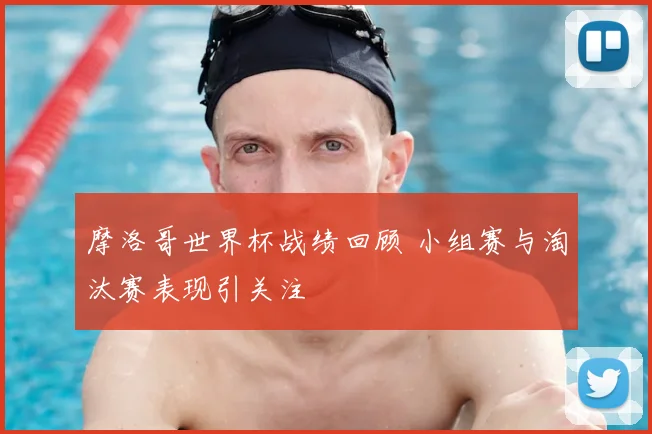 摩洛哥世界杯战绩回顾 小组赛与淘汰赛表现引关注