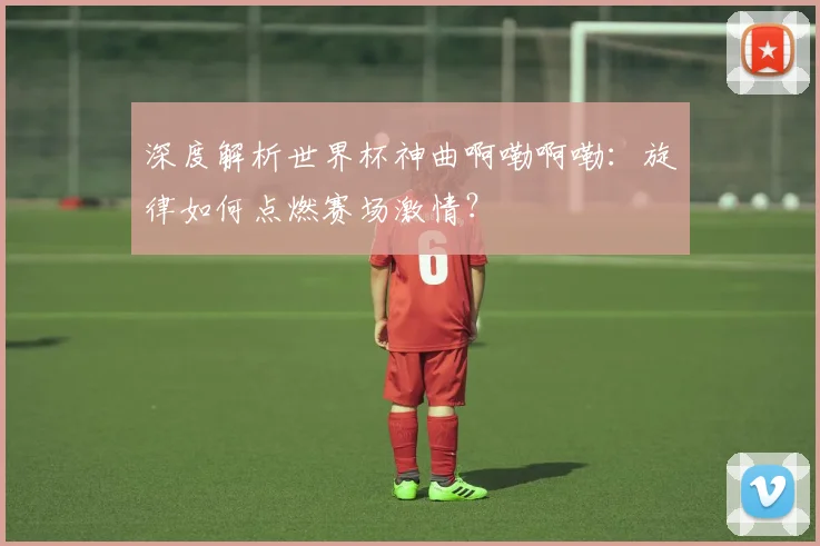 深度解析世界杯神曲啊嘞啊嘞：旋律如何点燃赛场激情？