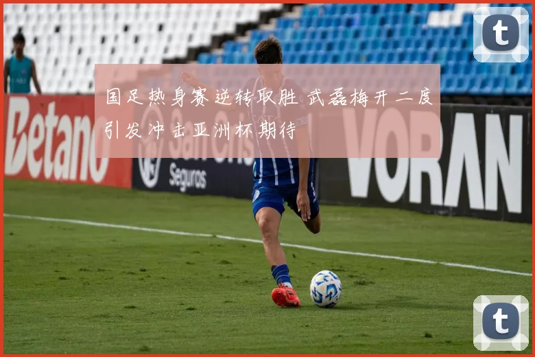 国足热身赛逆转取胜 武磊梅开二度引发冲击亚洲杯期待
