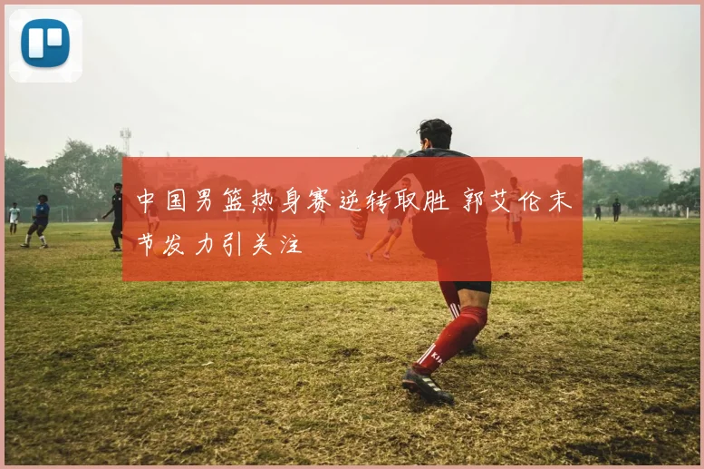 中国男篮热身赛逆转取胜 郭艾伦末节发力引关注