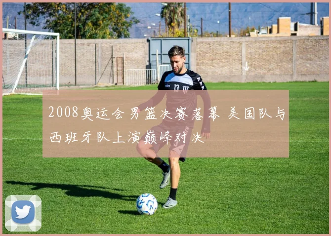 2008奥运会男篮决赛落幕 美国队与西班牙队上演巅峰对决