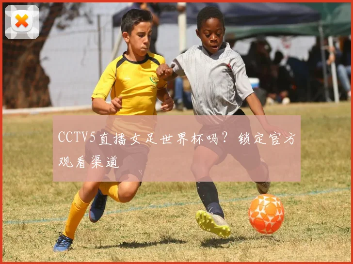 CCTV5直播女足世界杯吗?锁定官方观看渠道