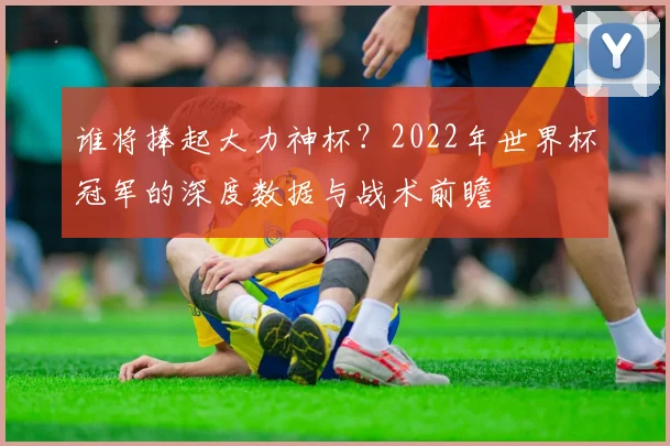 谁将捧起大力神杯?2022年世界杯冠军的深度数据与战术前瞻