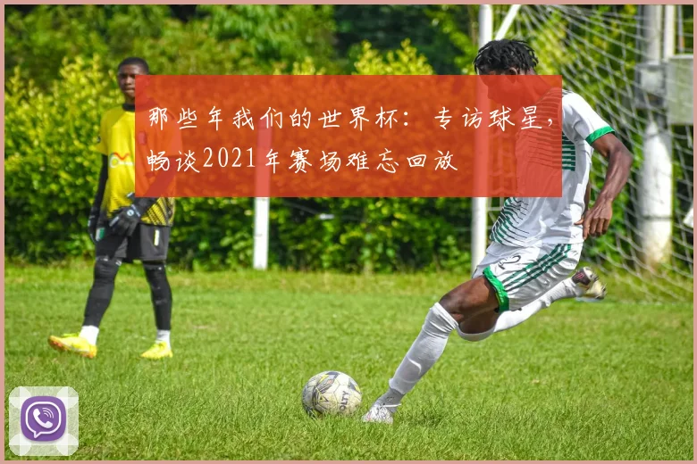那些年我们的世界杯:专访球星,畅谈2021年赛场难忘回放