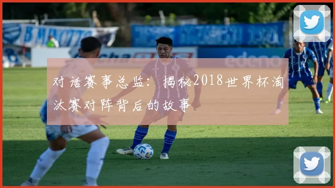 对话赛事总监:揭秘2018世界杯淘汰赛对阵背后的故事