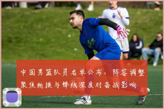 中国男篮队员名单公布，阵容调整聚焦轮换与锋线深度对备战影响