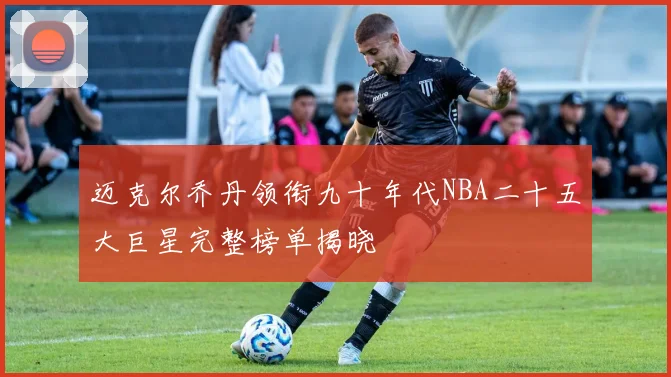 迈克尔乔丹领衔九十年代NBA二十五大巨星完整榜单揭晓