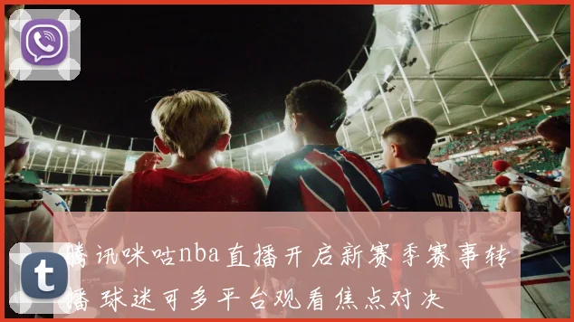 腾讯咪咕nba直播开启新赛季赛事转播 球迷可多平台观看焦点对决