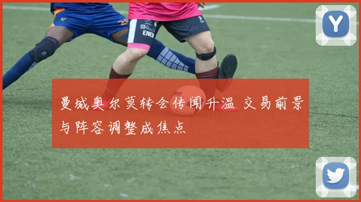 曼城奥尔莫转会传闻升温 交易前景与阵容调整成焦点