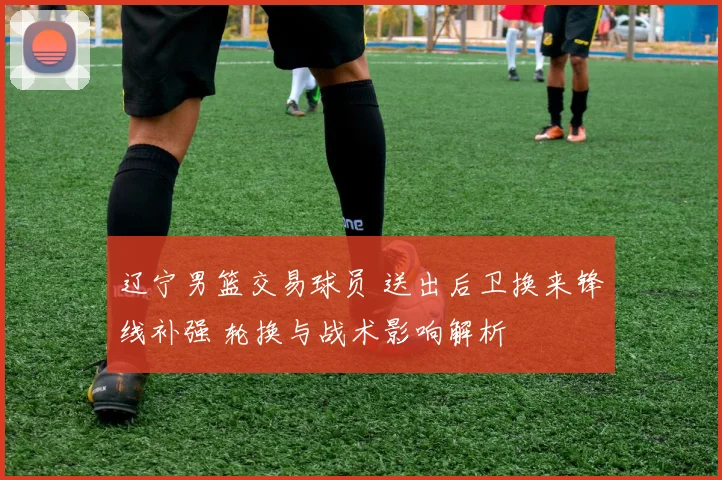 辽宁男篮交易球员 送出后卫换来锋线补强 轮换与战术影响解析