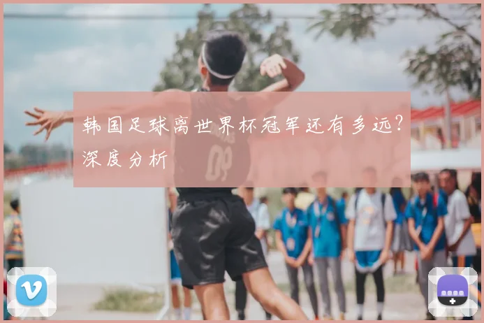 韩国足球离世界杯冠军还有多远？深度分析